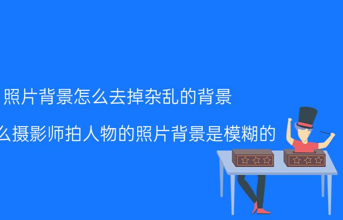 照片背景怎么去掉杂乱的背景 为什么摄影师拍人物的照片背景是模糊的？